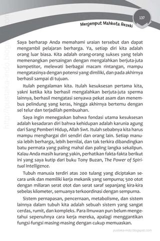 137
Menjemput Mahkota Rezeki
Saya berharap Anda memahami uraian tersebut dan dapat
mengambil pelajaran berharga. Ya, setiap diri kita adalah
orang luar biasa. Kita adalah orang-orang sukses yang telah
memenangkan persaingan dengan mengalahkan berjuta-juta
kompetitor, melewati berbagai macam rintangan, mampu
mengatasinya dengan potensi yang dimiliki, dan pada akhirnya
berhasil sampai di tujuan.
Itulah pengalaman kita. Itulah kesuksesan pertama kita,
yakni ketika kita berhasil mengalahkan berjuta-juta sperma
lainnya, berhasil mengatasi senyawa pekat asam dan menem-
bus pelindung yang keras, hingga akhirnya bertemu dengan
sel telur dan terjadilah pembuahan.
Saya ingin menegaskan bahwa fondasi utama kesuksesan
adalah kesadaran diri bahwa kehidupan adalah karunia agung
dari Sang Pemberi Hidup, Allah Swt. Itulah sebabnya kita harus
mampu menghargai diri sendiri dan orang lain. Setiap manu-
sia lebih berharga, lebih bernilai, dan tak terkira dibandingkan
batu permata yang paling mahal dan paling langka sekalipun.
Kalau Anda masih kurang yakin, perhatikan fakta-fakta berikut
ini yang saya kutip dari buku Tony Buzan, The Power of Spiri-
tual Intelligence.
Tubuh manusia terdiri atas 200 tulang yang diciptakan se-
cara unik dan memiliki kerja mekanik yang sempurna; 500 otot
dengan miliaran serat otot dan serat saraf sepanjang kira-kira
sebelas kilometer, semuanya terkoordinasi dengan sempurna.
Sistem pernapasan, pencernaan, metabolisme, dan sistem
lainnya dalam tubuh kita adalah sebuah sistem yang sangat
cerdas, rumit, dan kompleks. Para ilmuwan pun belum menge-
tahui sepenuhnya cara kerja mereka, apalagi menggantikan
fungsi-fungsi masing-masing dengan cukup memuaskan.
pustaka-indo.blogspot.com
http://pustaka-indo.blogspot.com
 