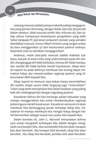 138
Allah Dekat dan Bersamamu
Jantung manusia adalah pompa mekanik paling mengagum-
kan yang pernah dirancang, dengan detak rata-rata 36 juta kali
dalam setahun. Otak manusia terdiri atas triliunan sel, dan se-
tiap selnya mempunyai kemampuan pengolahan yang lebih
hebat daripada PC (personal computer) standar yang semakin
diandalkan manusia. Konon Albert Einstein yang sangat cerdas
itu baru menggunakan 5% dari keseluruhan potensi otaknya.
Bukankah otak itu demikian mengagumkan?
Anehnya, meski jelas-jelas manusia adalah makhluk luar
biasa, banyak di antara kita yang underestimate pada diri sen-
diri, menganggap diri tidak berbakat, merasa diri tidak mampu,
dan menilai diri tidak berhak meraih kesuksesan. Sikap men-
tal seperti itu pada akhirnya membuat kita kurang dapat me-
maknai hidup dan menyia-nyiakan segenap potensi yang di-
karuniakan Allah kepada kita.
Sikap seperti ini menurut saya bukan hanya merendahkan
diri sendiri, tetapi secara tidak langsung juga “melecehkan”
Tuhan yang telah menciptakan kita dalam keadaan yang paling
baik dan melengkapi kita dengan segudang potensi.
Kesadaran bahwa diri kita berharga adalah kekuatan yang
mampu menggerakkan kita untuk memberdayakan segenap
potensi guna meraih kesuksesan. Kesadaran semacam ini akan
membuat kita bertanggung jawab terhadap hidup kita. Ke-
sadaran ini mampu membuat kita mengisi hidup dengan hal-
hal bermanfaat sebagai wujud rasa syukur kita kepada-Nya.
Dalam konteks ini, John C. Maxwell menyatakan bahwa
cara untuk mengubah kehidupan kita adalah dengan meng-
ubah cara berpikir kita. Jika cara berpikir kita berubah, harapan
kita akan berubah. Jika harapan kita berubah, sikap kita akan
berubah. Jika sikap kita berubah, perilaku kita akan berubah.
pustaka-indo.blogspot.com
http://pustaka-indo.blogspot.com
 