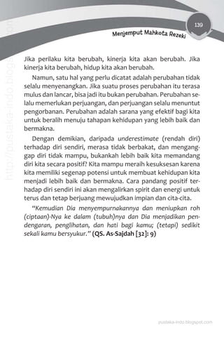 139
Menjemput Mahkota Rezeki
Jika perilaku kita berubah, kinerja kita akan berubah. Jika
kinerja kita berubah, hidup kita akan berubah.
Namun, satu hal yang perlu dicatat adalah perubahan tidak
selalu menyenangkan. Jika suatu proses perubahan itu terasa
mulus dan lancar, bisa jadi itu bukan perubahan. Perubahan se-
lalu memerlukan perjuangan, dan perjuangan selalu menuntut
pengorbanan. Perubahan adalah sarana yang efektif bagi kita
untuk beralih menuju tahapan kehidupan yang lebih baik dan
bermakna.
Dengan demikian, daripada underestimate (rendah diri)
terhadap diri sendiri, merasa tidak berbakat, dan mengang-
gap diri tidak mampu, bukankah lebih baik kita memandang
diri kita secara positif? Kita mampu meraih kesuksesan karena
kita memiliki segenap potensi untuk membuat kehidupan kita
menjadi lebih baik dan bermakna. Cara pandang positif ter-
hadap diri sendiri ini akan mengalirkan spirit dan energi untuk
terus dan tetap berjuang mewujudkan impian dan cita-cita.
“Kemudian Dia menyempurnakannya dan meniupkan roh
(ciptaan)-Nya ke dalam (tubuh)nya dan Dia menjadikan pen-
dengaran, penglihatan, dan hati bagi kamu; (tetapi) sedikit
sekali kamu bersyukur.” (QS. As-Sajdah [32]: 9)
pustaka-indo.blogspot.com
http://pustaka-indo.blogspot.com
 