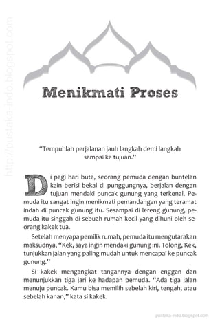 Menikmati Proses
“Tempuhlah perjalanan jauh langkah demi langkah
sampai ke tujuan.”
D
i pagi hari buta, seorang pemuda dengan buntelan
kain berisi bekal di punggungnya, berjalan dengan
tujuan mendaki puncak gunung yang terkenal. Pe-
muda itu sangat ingin menikmati pemandangan yang teramat
indah di puncak gunung itu. Sesampai di lereng gunung, pe-
muda itu singgah di sebuah rumah kecil yang dihuni oleh se-
orang kakek tua.
Setelah menyapa pemilik rumah, pemuda itu mengutarakan
maksudnya, “Kek, saya ingin mendaki gunung ini. Tolong, Kek,
tunjukkan jalan yang paling mudah untuk mencapai ke puncak
gunung.”
Si kakek mengangkat tangannya dengan enggan dan
menunjukkan tiga jari ke hadapan pemuda. “Ada tiga jalan
menuju puncak. Kamu bisa memilih sebelah kiri, tengah, atau
sebelah kanan,” kata si kakek.
pustaka-indo.blogspot.com
http://pustaka-indo.blogspot.com
 