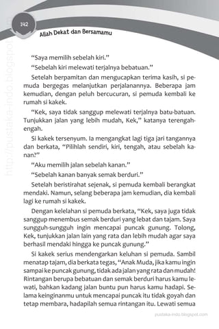 142
Allah Dekat dan Bersamamu
“Saya memilih sebelah kiri.”
“Sebelah kiri melewati terjalnya bebatuan.”
Setelah berpamitan dan mengucapkan terima kasih, si pe-
muda bergegas melanjutkan perjalanannya. Beberapa jam
kemudian, dengan peluh bercucuran, si pemuda kembali ke
rumah si kakek.
“Kek, saya tidak sanggup melewati terjalnya batu-batuan.
Tunjukkan jalan yang lebih mudah, Kek,” katanya terengah-
engah.
Si kakek tersenyum. Ia mengangkat lagi tiga jari tangannya
dan berkata, “Pilihlah sendiri, kiri, tengah, atau sebelah ka-
nan?”
“Aku memilih jalan sebelah kanan.”
“Sebelah kanan banyak semak berduri.”
Setelah beristirahat sejenak, si pemuda kembali berangkat
mendaki. Namun, selang beberapa jam kemudian, dia kembali
lagi ke rumah si kakek.
Dengan kelelahan si pemuda berkata, “Kek, saya juga tidak
sanggup menembus semak berduri yang lebat dan tajam. Saya
sungguh-sungguh ingin mencapai puncak gunung. Tolong,
Kek, tunjukkan jalan lain yang rata dan lebih mudah agar saya
berhasil mendaki hingga ke puncak gunung.”
Si kakek serius mendengarkan keluhan si pemuda. Sambil
menatap tajam, dia berkata tegas, “Anak Muda, jika kamu ingin
sampaikepuncakgunung,tidakadajalanyangratadanmudah!
Rintangan berupa bebatuan dan semak berduri harus kamu le-
wati, bahkan kadang jalan buntu pun harus kamu hadapi. Se-
lama keinginanmu untuk mencapai puncak itu tidak goyah dan
tetap membara, hadapilah semua rintangan itu. Lewati semua
pustaka-indo.blogspot.com
http://pustaka-indo.blogspot.com
 