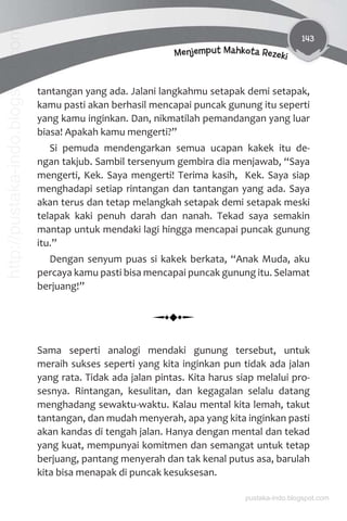 143
Menjemput Mahkota Rezeki
tantangan yang ada. Jalani langkahmu setapak demi setapak,
kamu pasti akan berhasil mencapai puncak gunung itu seperti
yang kamu inginkan. Dan, nikmatilah pemandangan yang luar
biasa! Apakah kamu mengerti?”
Si pemuda mendengarkan semua ucapan kakek itu de-
ngan takjub. Sambil tersenyum gembira dia menjawab, “Saya
mengerti, Kek. Saya mengerti! Terima kasih, Kek. Saya siap
menghadapi setiap rintangan dan tantangan yang ada. Saya
akan terus dan tetap melangkah setapak demi setapak meski
telapak kaki penuh darah dan nanah. Tekad saya semakin
mantap untuk mendaki lagi hingga mencapai puncak gunung
itu.”
Dengan senyum puas si kakek berkata, “Anak Muda, aku
percaya kamu pasti bisa mencapai puncak gunung itu. Selamat
berjuang!”
Sama seperti analogi mendaki gunung tersebut, untuk
meraih sukses seperti yang kita inginkan pun tidak ada jalan
yang rata. Tidak ada jalan pintas. Kita harus siap melalui pro-
sesnya. Rintangan, kesulitan, dan kegagalan selalu datang
menghadang sewaktu-waktu. Kalau mental kita lemah, takut
tantangan, dan mudah menyerah, apa yang kita inginkan pasti
akan kandas di tengah jalan. Hanya dengan mental dan tekad
yang kuat, mempunyai komitmen dan semangat untuk tetap
berjuang, pantang menyerah dan tak kenal putus asa, barulah
kita bisa menapak di puncak kesuksesan.
pustaka-indo.blogspot.com
http://pustaka-indo.blogspot.com
 
