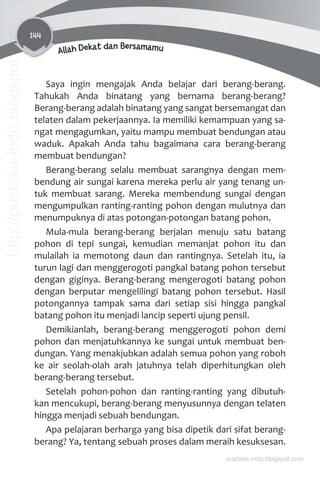 144
Allah Dekat dan Bersamamu
Saya ingin mengajak Anda belajar dari berang-berang.
Tahukah Anda binatang yang bernama berang-berang?
Berang-berang adalah binatang yang sangat bersemangat dan
telaten dalam pekerjaannya. Ia memiliki kemampuan yang sa-
ngat mengagumkan, yaitu mampu membuat bendungan atau
waduk. Apakah Anda tahu bagaimana cara berang-berang
membuat bendungan?
Berang-berang selalu membuat sarangnya dengan mem-
bendung air sungai karena mereka perlu air yang tenang un-
tuk membuat sarang. Mereka membendung sungai dengan
mengumpulkan ranting-ranting pohon dengan mulutnya dan
menumpuknya di atas potongan-potongan batang pohon.
Mula-mula berang-berang berjalan menuju satu batang
pohon di tepi sungai, kemudian memanjat pohon itu dan
mulailah ia memotong daun dan rantingnya. Setelah itu, ia
turun lagi dan menggerogoti pangkal batang pohon tersebut
dengan giginya. Berang-berang mengerogoti batang pohon
dengan berputar mengelilingi batang pohon tersebut. Hasil
potongannya tampak sama dari setiap sisi hingga pangkal
batang pohon itu menjadi lancip seperti ujung pensil.
Demikianlah, berang-berang menggerogoti pohon demi
pohon dan menjatuhkannya ke sungai untuk membuat ben-
dungan. Yang menakjubkan adalah semua pohon yang roboh
ke air seolah-olah arah jatuhnya telah diperhitungkan oleh
berang-berang tersebut.
Setelah pohon-pohon dan ranting-ranting yang dibutuh-
kan mencukupi, berang-berang menyusunnya dengan telaten
hingga menjadi sebuah bendungan.
Apa pelajaran berharga yang bisa dipetik dari sifat berang-
berang? Ya, tentang sebuah proses dalam meraih kesuksesan.
pustaka-indo.blogspot.com
http://pustaka-indo.blogspot.com
 