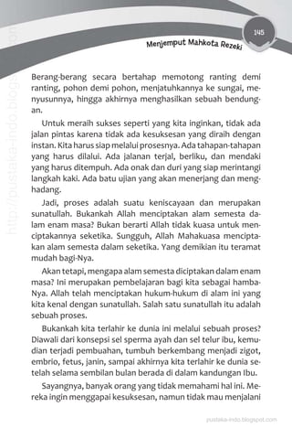 145
Menjemput Mahkota Rezeki
Berang-berang secara bertahap memotong ranting demi
ranting, pohon demi pohon, menjatuhkannya ke sungai, me-
nyusunnya, hingga akhirnya menghasilkan sebuah bendung-
an.
Untuk meraih sukses seperti yang kita inginkan, tidak ada
jalan pintas karena tidak ada kesuksesan yang diraih dengan
instan.Kitaharussiapmelaluiprosesnya.Adatahapan-tahapan
yang harus dilalui. Ada jalanan terjal, berliku, dan mendaki
yang harus ditempuh. Ada onak dan duri yang siap merintangi
langkah kaki. Ada batu ujian yang akan menerjang dan meng-
hadang.
Jadi, proses adalah suatu keniscayaan dan merupakan
sunatullah. Bukankah Allah menciptakan alam semesta da-
lam enam masa? Bukan berarti Allah tidak kuasa untuk men-
ciptakannya seketika. Sungguh, Allah Mahakuasa mencipta-
kan alam semesta dalam seketika. Yang demikian itu teramat
mudah bagi-Nya.
Akan tetapi, mengapa alam semesta diciptakan dalam enam
masa? Ini merupakan pembelajaran bagi kita sebagai hamba-
Nya. Allah telah menciptakan hukum-hukum di alam ini yang
kita kenal dengan sunatullah. Salah satu sunatullah itu adalah
sebuah proses.
Bukankah kita terlahir ke dunia ini melalui sebuah proses?
Diawali dari konsepsi sel sperma ayah dan sel telur ibu, kemu-
dian terjadi pembuahan, tumbuh berkembang menjadi zigot,
embrio, fetus, janin, sampai akhirnya kita terlahir ke dunia se-
telah selama sembilan bulan berada di dalam kandungan Ibu.
Sayangnya, banyak orang yang tidak memahami hal ini. Me-
reka ingin menggapai kesuksesan, namun tidak mau menjalani
pustaka-indo.blogspot.com
http://pustaka-indo.blogspot.com
 