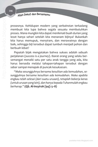 146
Allah Dekat dan Bersamamu
prosesnya. Kehidupan modern yang serbainstan terkadang
membuat kita lupa bahwa segala sesuatu membutuhkan
proses. Mana mungkin kita dapat menikmati buah durian yang
lezat hanya sehari setelah kita menanam bijinya? Bukankah
kita harus memupuk, menyiram, dan merawatnya dengan
baik, sehingga biji tersebut dapat tumbuh menjadi pohon dan
berbuah lebat?
Pepatah bijak mengatakan bahwa sukses adalah sebuah
perjalanan (success is a journey). Ibarat orang yang selalu ber-
semangat menaiki satu per satu anak tangga yang ada, kita
harus bersedia melalui tahapan-tahapan tersebut dengan
sabar sampai menapak di puncak kesuksesan.
“Maka sesungguhnya bersama kesulitan ada kemudahan, se-
sungguhnya bersama kesulitan ada kemudahan. Maka apabila
engkau telah selesai (dari suatu urusan), tetaplah bekerja keras
(untuk urusan yang lain), dan hanya kepada Tuhanmulah engkau
berharap.” (QS. Al-Insyirah [94]: 5–8)
pustaka-indo.blogspot.com
http://pustaka-indo.blogspot.com
 