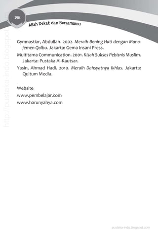 148
Allah Dekat dan Bersamamu
Gymnastiar, Abdullah. 2002. Meraih Bening Hati dengan Mana-
jemen Qalbu. Jakarta: Gema Insani Press.
Multitama Communication. 2001. Kisah Sukses Pebisnis Muslim.
Jakarta: Pustaka Al-Kautsar.
Yasin, Ahmad Hadi. 2010. Meraih Dahsyatnya Ikhlas. Jakarta:
Qultum Media.
Website
www.pembelajar.com
www.harunyahya.com
pustaka-indo.blogspot.com
http://pustaka-indo.blogspot.com
 