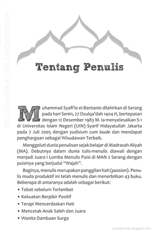 Tentang Penulis
M
uhammad Syaﬁ’ie el-Bantanie dilahirkan di Serang
pada hari Senin, 27 Dzulqa’dah 1404 H, bertepatan
dengan 12 Desember 1983 M. Ia menyelesaikan S-1
di Universitas Islam Negeri (UIN) Syarif Hidayatullah Jakarta
pada 7 Juli 2005 dengan yudisium cum laude dan mendapat
penghargaan sebagai Wisudawan Terbaik.
Menggeluti dunia penulisan sejak belajar di Madrasah Aliyah
(MA). Debutnya dalam dunia tulis-menulis diawali dengan
menjadi Juara I Lomba Menulis Puisi di MAN 2 Serang dengan
puisinya yang berjudul “Wajah”.
Baginya, menulis merupakan panggilan hati (passion). Penu-
lis muda produktif ini telah menulis dan menerbitkan 43 buku.
Beberapa di antaranya adalah sebagai berikut:
• Tobat sebelum Terlambat
• Kekuatan Berpikir Positif
• Terapi Mencerdaskan Hati
• Mencetak Anak Saleh dan Juara
• Wanita Dambaan Surga
pustaka-indo.blogspot.com
http://pustaka-indo.blogspot.com
 