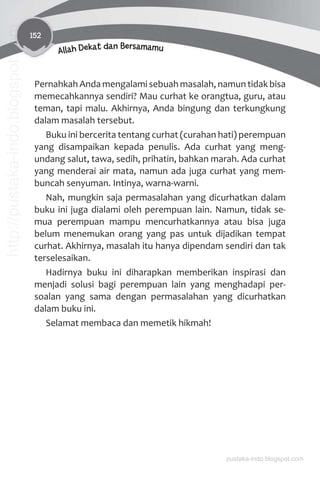 152
Allah Dekat dan Bersamamu
Pernahkah Anda mengalami sebuah masalah, namun tidak bisa
memecahkannya sendiri? Mau curhat ke orangtua, guru, atau
teman, tapi malu. Akhirnya, Anda bingung dan terkungkung
dalam masalah tersebut.
Buku ini bercerita tentang curhat (curahan hati) perempuan
yang disampaikan kepada penulis. Ada curhat yang meng-
undang salut, tawa, sedih, prihatin, bahkan marah. Ada curhat
yang menderai air mata, namun ada juga curhat yang mem-
buncah senyuman. Intinya, warna-warni.
Nah, mungkin saja permasalahan yang dicurhatkan dalam
buku ini juga dialami oleh perempuan lain. Namun, tidak se-
mua perempuan mampu mencurhatkannya atau bisa juga
belum menemukan orang yang pas untuk dijadikan tempat
curhat. Akhirnya, masalah itu hanya dipendam sendiri dan tak
terselesaikan.
Hadirnya buku ini diharapkan memberikan inspirasi dan
menjadi solusi bagi perempuan lain yang menghadapi per-
soalan yang sama dengan permasalahan yang dicurhatkan
dalam buku ini.
Selamat membaca dan memetik hikmah!
pustaka-indo.blogspot.com
http://pustaka-indo.blogspot.com
 