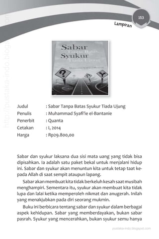 153
Lampiran
Judul : Sabar Tanpa Batas Syukur Tiada Ujung
Penulis : Muhammad Syaﬁ’ie el-Bantanie
Penerbit : Quanta
Cetakan : I, 2014
Harga : Rp29.800,00
Sabar dan syukur laksana dua sisi mata uang yang tidak bisa
dipisahkan. Ia adalah satu paket bekal untuk menjalani hidup
ini. Sabar dan syukur akan menuntun kita untuk tetap taat ke-
pada Allah di saat sempit ataupun lapang.
Sabarakanmembuatkitatidakberkeluhkesahsaatmusibah
menghampiri. Sementara itu, syukur akan membuat kita tidak
lupa dan lalai ketika memperoleh nikmat dan anugerah. Inilah
yang menakjubkan pada diri seorang mukmin.
Buku ini berbicara tentang sabar dan syukur dalam berbagai
aspek kehidupan. Sabar yang memberdayakan, bukan sabar
pasrah. Syukur yang mencerahkan, bukan syukur semu hanya
pustaka-indo.blogspot.com
http://pustaka-indo.blogspot.com
 