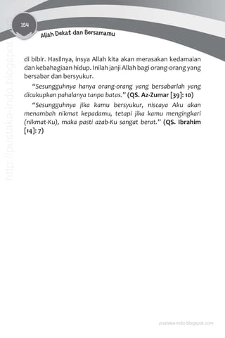 154
Allah Dekat dan Bersamamu
di bibir. Hasilnya, insya Allah kita akan merasakan kedamaian
dan kebahagiaan hidup. Inilah janji Allah bagi orang-orang yang
bersabar dan bersyukur.
“Sesungguhnya hanya orang-orang yang bersabarlah yang
dicukupkan pahalanya tanpa batas.” (QS. Az-Zumar [39]: 10)
“Sesungguhnya jika kamu bersyukur, niscaya Aku akan
menambah nikmat kepadamu, tetapi jika kamu mengingkari
(nikmat-Ku), maka pasti azab-Ku sangat berat.” (QS. Ibrahim
[14]: 7)
pustaka-indo.blogspot.com
http://pustaka-indo.blogspot.com
 
