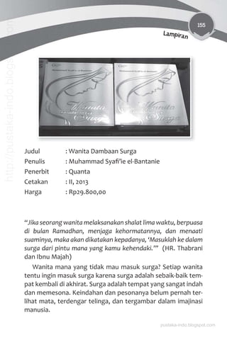 155
Lampiran
Judul : Wanita Dambaan Surga
Penulis : Muhammad Syaﬁ’ie el-Bantanie
Penerbit : Quanta
Cetakan : II, 2013
Harga : Rp29.800,00
“Jika seorang wanita melaksanakan shalat lima waktu, berpuasa
di bulan Ramadhan, menjaga kehormatannya, dan menaati
suaminya, maka akan dikatakan kepadanya, ‘Masuklah ke dalam
surga dari pintu mana yang kamu kehendaki.’” (HR. Thabrani
dan Ibnu Majah)
Wanita mana yang tidak mau masuk surga? Setiap wanita
tentu ingin masuk surga karena surga adalah sebaik-baik tem-
pat kembali di akhirat. Surga adalah tempat yang sangat indah
dan memesona. Keindahan dan pesonanya belum pernah ter-
lihat mata, terdengar telinga, dan tergambar dalam imajinasi
manusia.
pustaka-indo.blogspot.com
http://pustaka-indo.blogspot.com
 