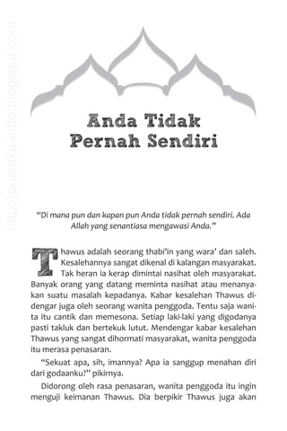 Anda Tidak
Pernah Sendiri
“Di mana pun dan kapan pun Anda tidak pernah sendiri. Ada
Allah yang senantiasa mengawasi Anda.”
T
hawus adalah seorang thabi’in yang wara’ dan saleh.
Kesalehannya sangat dikenal di kalangan masyarakat.
Tak heran ia kerap dimintai nasihat oleh masyarakat.
Banyak orang yang datang meminta nasihat atau menanya-
kan suatu masalah kepadanya. Kabar kesalehan Thawus di-
dengar juga oleh seorang wanita penggoda. Tentu saja wani-
ta itu cantik dan memesona. Setiap laki-laki yang digodanya
pasti takluk dan bertekuk lutut. Mendengar kabar kesalehan
Thawus yang sangat dihormati masyarakat, wanita penggoda
itu merasa penasaran.
“Sekuat apa, sih, imannya? Apa ia sanggup menahan diri
dari godaanku?” pikirnya.
Didorong oleh rasa penasaran, wanita penggoda itu ingin
menguji keimanan Thawus. Dia berpikir Thawus juga akan
http://pustaka-indo.blogspot.com
 