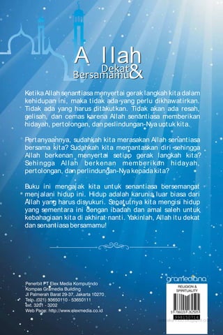 Muhammad Syafi'ie el-Bantanie
“…Ketika itu dia berkata kepada
sahabatnya, 'Jangan engkau
bersedih, sesungguhnya Allah
bersama kita.' Maka Allah
menurunkan ketenangan padanya
(Muhammad) dan membantu
dengan bala tentara
(malaikat-malaikat) yang tidak
terlihat olehmu….”
RELIGION &
SPIRITUALITY
998150714
MuhammadSyafi'ieel-BantanieDekatBersamamu&
KetikaAllah senantiasa menyertai gerak langkah kita dalam
kehidupan ini, maka tidak ada yang perlu dikhawatirkan.
Tidak ada yang harus ditakutkan. Tidak akan ada resah,
gelisah, dan cemas karena Allah senantiasa memberikan
hidayah, pertolongan, dan perlindungan-Nya untuk kita.
Pertanyaannya, sudahkah kita merasakan Allah senantiasa
bersama kita? Sudahkah kita memantaskan diri sehingga
Allah berkenan menyertai setiap gerak langkah kita?
Sehingga Allah berkenan memberikan hidayah,
pertolongan, dan perlindungan-Nya kepada kita?
Buku ini mengajak kita untuk senantiasa bersemangat
menjalani hidup ini. Hidup adalah karunia luar biasa dari
Allah yang harus disyukuri. Sepatutnya kita mengisi hidup
yang sementara ini dengan ibadah dan amal saleh untuk
kebahagiaan kita di akhirat nanti. Yakinlah, Allah itu dekat
dan senantiasa bersamamu!
&Dekat
Bersamamu
DekatBersamamu&
&Dekat
Bersamamu
&
A l lahDekat
Bersamamu&
A l lahDekat
Bersamamu
quanta
pustaka-indo.blogspot.com
http://pustaka-indo.blogspot.com
 