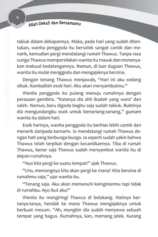 4
Allah Dekat dan Bersamamu
takluk dalam dekapannya. Maka, pada hari yang sudah diten-
tukan, wanita penggoda itu bersolek sangat cantik dan me-
narik, kemudian pergi mendatangi rumah Thawus. Tanpa rasa
curiga Thawus mempersilakan wanita itu masuk dan menanya-
kan maksud kedatangannya. Namun, di luar dugaan Thawus,
wanita itu mulai menggoda dan mengajaknya berzina.
Dengan tenang Thawus menjawab, “Hari ini aku sedang
sibuk. Kembalilah esok hari. Aku akan menyambutmu.”
Wanita penggoda itu pulang menuju rumahnya dengan
perasaan gembira. “Katanya dia ahli ibadah yang wara’ dan
saleh. Namun, baru digoda begitu saja sudah takluk. Buktinya
dia mengundangku esok untuk bersenang-senang,” gumam
wanita itu dalam hati.
Esok harinya, wanita penggoda itu berhias lebih cantik dan
menarik daripada kemarin. Ia mendatangi rumah Thawus de-
ngan hati yang berbunga-bunga. Ia seperti sudah yakin bahwa
Thawus telah terpikat dengan kecantikannya. Tiba di rumah
Thawus, benar saja Thawus sudah menyambut wanita itu di
depan rumahnya.
“Ayo kita pergi ke suatu tempat!” ajak Thawus.
“Lho, memangnya kita akan pergi ke mana? Kita berzina di
rumahmu saja,” ujar wanita itu.
“Tenang saja. Aku akan memenuhi keinginanmu tapi tidak
di rumahku. Ayo ikut aku!”
Wanita itu mengiringi Thawus di belakang. Hatinya ber-
tanya-tanya, hendak ke mana Thawus mengajaknya untuk
berbuat mesum. “Ah, mungkin dia sudah menyewa sebuah
tempat yang bagus. Rumahnya, kan, memang jelek. Kurang
http://pustaka-indo.blogspot.com
 