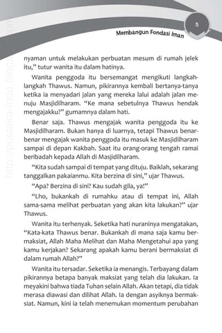 5
Membangun Fondasi Iman
nyaman untuk melakukan perbuatan mesum di rumah jelek
itu,” tutur wanita itu dalam hatinya.
Wanita penggoda itu bersemangat mengikuti langkah-
langkah Thawus. Namun, pikirannya kembali bertanya-tanya
ketika ia menyadari jalan yang mereka lalui adalah jalan me-
nuju Masjidilharam. “Ke mana sebetulnya Thawus hendak
mengajakku?” gumamnya dalam hati.
Benar saja. Thawus mengajak wanita penggoda itu ke
Masjidilharam. Bukan hanya di luarnya, tetapi Thawus benar-
benar mengajak wanita penggoda itu masuk ke Masjidilharam
sampai di depan Kakbah. Saat itu orang-orang tengah ramai
beribadah kepada Allah di Masjidilharam.
“Kita sudah sampai di tempat yang dituju. Baiklah, sekarang
tanggalkan pakaianmu. Kita berzina di sini,” ujar Thawus.
“Apa? Berzina di sini? Kau sudah gila, ya!”
“Lho, bukankah di rumahku atau di tempat ini, Allah
sama-sama melihat perbuatan yang akan kita lakukan?” ujar
Thawus.
Wanita itu terhenyak. Seketika hati nuraninya mengatakan,
“Kata-kata Thawus benar. Bukankah di mana saja kamu ber-
maksiat, Allah Maha Melihat dan Maha Mengetahui apa yang
kamu kerjakan? Sekarang apakah kamu berani bermaksiat di
dalam rumah Allah?”
Wanita itu tersadar. Seketika ia menangis. Terbayang dalam
pikirannya betapa banyak maksiat yang telah dia lakukan. Ia
meyakini bahwa tiada Tuhan selain Allah. Akan tetapi, dia tidak
merasa diawasi dan dilihat Allah. Ia dengan asyiknya bermak-
siat. Namun, kini ia telah menemukan momentum perubahan
http://pustaka-indo.blogspot.com
 