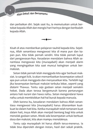 6
Allah Dekat dan Bersamamu
dan perbaikan diri. Sejak saat itu, ia memutuskan untuk ber-
tobat kepada Allah dan mengisi hari-harinya dengan beribadah
kepada Allah.
Kisah di atas memberikan pelajaran tauhid kepada kita. Sejati-
nya, Allah senantiasa mengawasi kita di mana pun dan ka-
pan pun. Kita tidak pernah sendiri. Kita tidak pernah luput
dari pengawasan-Nya. Kesadaran mendalam bahwa Allah se-
nantiasa mengawasi kita (muraqabah) akan menjadi alarm
yang mengingatkan kita saat muncul keinginan untuk ber-
maksiat.
Setan tidak pernah lelah menggoda kita agar berbuat mak-
siat. Ia sangat licik. Ia akan memanfaatkan kesempatan sekecil
apa pun untuk menggoda dan menyesatkan kita. Terlebih lagi
jika kesempatan berbuat maksiat terbuka lebar, seperti yang
dialami Thawus. Tentu saja godaan setan menjadi semakin
hebat. Dada akan terasa bergemuruh karena pertarungan
antara hati nurani dan hawa nafsu. Setan mengendarai hawa
nafsu untuk membisikkan hal-hal buruk kepada manusia.
Oleh karena itu, kesadaran mendalam bahwa Allah senan-
tiasa mengawasi kita (muraqabah) harus ditanamkan kuat-
kuat ke dalam hati kita. Ketika muraqabah telah tertanam kuat
dalam hati, insya Allah akan menjadi benteng bagi kita untuk
menolak godaan setan. Meski ada kesempatan untuk berbuat
dosa dan maksiat, kita akan mampu menolaknya.
Tentu saja muraqabah ini harus dilatih terus-menerus. Ia
tidak bisa diperoleh dengan instan, hasil dari sekali praktik.
http://pustaka-indo.blogspot.com
 