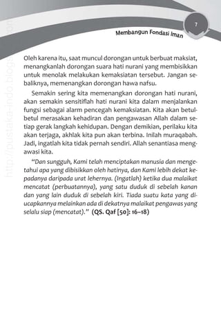 7
Membangun Fondasi Iman
Oleh karena itu, saat muncul dorongan untuk berbuat maksiat,
menangkanlah dorongan suara hati nurani yang membisikkan
untuk menolak melakukan kemaksiatan tersebut. Jangan se-
baliknya, memenangkan dorongan hawa nafsu.
Semakin sering kita memenangkan dorongan hati nurani,
akan semakin sensitiﬂah hati nurani kita dalam menjalankan
fungsi sebagai alarm pencegah kemaksiatan. Kita akan betul-
betul merasakan kehadiran dan pengawasan Allah dalam se-
tiap gerak langkah kehidupan. Dengan demikian, perilaku kita
akan terjaga, akhlak kita pun akan terbina. Inilah muraqabah.
Jadi, ingatlah kita tidak pernah sendiri. Allah senantiasa meng-
awasi kita.
“Dan sungguh, Kami telah menciptakan manusia dan menge-
tahui apa yang dibisikkan oleh hatinya, dan Kami lebih dekat ke-
padanya daripada urat lehernya. (Ingatlah) ketika dua malaikat
mencatat (perbuatannya), yang satu duduk di sebelah kanan
dan yang lain duduk di sebelah kiri. Tiada suatu kata yang di-
ucapkannya melainkan ada di dekatnya malaikat pengawas yang
selalu siap (mencatat).” (QS. Qaf [50]: 16–18)
http://pustaka-indo.blogspot.com
 