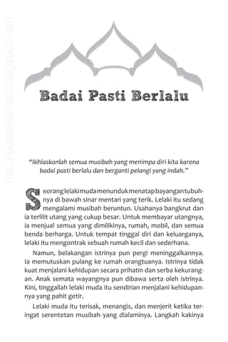Badai Pasti Berlalu
“Ikhlaskanlah semua musibah yang menimpa diri kita karena
badai pasti berlalu dan berganti pelangi yang indah.”
S
eoranglelakimudamenundukmenatapbayangantubuh-
nya di bawah sinar mentari yang terik. Lelaki itu sedang
mengalami musibah beruntun. Usahanya bangkrut dan
ia terlilit utang yang cukup besar. Untuk membayar utangnya,
ia menjual semua yang dimilikinya, rumah, mobil, dan semua
benda berharga. Untuk tempat tinggal diri dan keluarganya,
lelaki itu mengontrak sebuah rumah kecil dan sederhana.
Namun, belakangan istrinya pun pergi meninggalkannya.
Ia memutuskan pulang ke rumah orangtuanya. Istrinya tidak
kuat menjalani kehidupan secara prihatin dan serba kekurang-
an. Anak semata wayangnya pun dibawa serta oleh istrinya.
Kini, tinggallah lelaki muda itu sendirian menjalani kehidupan-
nya yang pahit getir.
Lelaki muda itu terisak, menangis, dan menjerit ketika ter-
ingat serentetan musibah yang dialaminya. Langkah kakinya
http://pustaka-indo.blogspot.com
 