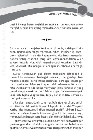 11
Membangun Fondasi Iman
besi ini yang harus melalui serangkaian penempaan untuk
menjadi sebilah keris yang tajam dan elok,” sahut lelaki muda
itu.
Sahabat, dalam menjalani kehidupan di dunia, sudah pasti kita
akan menemui berbagai macam musibah. Musibah itu meru-
pakan ujian keimanan kita kepada-Nya. Kita harus menyadari
bahwa setiap musibah yang kita alami menandakan Allah
sayang kepada kita. Allah menghendaki kebaikan bagi diri
kita, karena itu Dia menguji kita dengan memberikan berbagai
musibah.
Suatu keniscayaan jika dalam menjalani kehidupan di
dunia kita menemui berbagai masalah, menghadapi ber-
macam cobaan, serta harus melewati berbagai tantangan
dan hambatan. Jalan kehidupan tidak selamanya lurus dan
rata. Adakalanya kita harus menyusuri jalan kehidupan yang
penuh dengan onak dan duri. Ada saatnya kita harus menapaki
jalan kehidupan yang berliku, terjal, dan mendaki. Semua itu
merupakan sunatullah.
Jika kita menghadapi suatu musibah atau kesulitan, ambil-
lah sikap mental positif. Katakanlah pada diri sendiri, “Bagus.”
Ketika kita mengambil sikap mental positif, pikiran bawah
sadar kita akan terus bekerja menganalisis inti masalahnya,
menguraikan bagian yang kusut, dan mencari jalan keluarnya.
Tanamkan keyakinan yang kuat di dalam hati bahwa dengan
pertolongan Allah kita bisa mengatasi setiap musibah dan ke-
sulitan. Selama keyakinan kita untuk mengatasi setiap musibah
http://pustaka-indo.blogspot.com
 