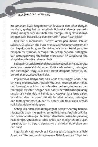 12
Allah Dekat dan Bersamamu
itu tertanam kuat, jangan pernah khawatir dan takut dengan
musibah, apalagi lari dari musibah. Bukankah dengan semakin
sering menghadapi musibah dan mampu menyelesaikannya
dengan baik, berarti kita akan semakin “besar” dan bijak?
Kita harus memahami bahwa kehidupan ibarat sebuah
sekolah. Di sekolah kita biasa mendapat PR (pekerjaan rumah)
dari bapak atau ibu guru. Demikian pula dalam kehidupan. Ke-
hidupan menyimpan berbagai PR. Setiap cobaan, rintangan,
dan tantangan yang kita hadapi merupakan PR yang harus kita
sikapi dan selesaikan dengan baik.
Sebagaimanadalamsekolahadaujiankenaikankelas,begitu
juga dalam sekolah kehidupan. Ketika ada cobaan, rintangan,
dan tantangan yang jauh lebih berat daripada biasanya, itu
berarti akan ada kenaikan kelas.
Implikasinya hanya dua; naik kelas atau tinggal kelas. Kita-
lah yang menentukan. Apakah kita akan membulatkan tekad
untuk menghadapi dan menyelesaikan cobaan, rintangan, dan
tantangantersebutdenganbaik,danituberartikitaberpeluang
untuk naik kelas dalam kehidupan. Ataukah kita larut dalam
kesedihan dan menyeret diri kita lari dari cobaan, rintangan,
dan tantangan tersebut, dan itu berarti kita tidak akan pernah
naik kelas dalam kehidupan.
Setiap kali Allah akan mengangkat derajat seorang hamba,
niscaya Dia akan mengujinya terlebih dahulu. Apakah ia ikhlas
dan bersabar atas ujian tersebut, dan itu berarti ia berpeluang
naik derajat? Ataukah ia tidak ikhlas dan mengeluh atas ujian
tersebut, dan itu berarti derajatnya di sisi Allah tidak akan per-
nah naik?
Ingat kisah Nabi Ayyub as.? Kurang takwa bagaimana Nabi
Ayyub as.? Kurang saleh bagaimana Nabi Ayyub as.? Tapi, toh
http://pustaka-indo.blogspot.com
 