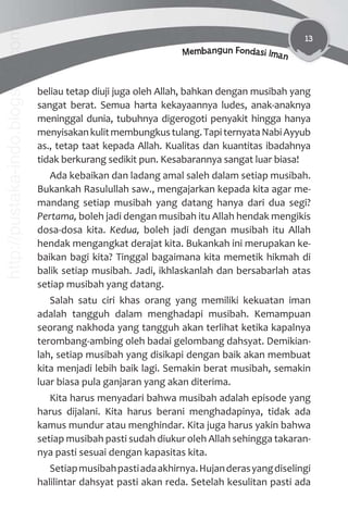 13
Membangun Fondasi Iman
beliau tetap diuji juga oleh Allah, bahkan dengan musibah yang
sangat berat. Semua harta kekayaannya ludes, anak-anaknya
meninggal dunia, tubuhnya digerogoti penyakit hingga hanya
menyisakankulitmembungkustulang.TapiternyataNabiAyyub
as., tetap taat kepada Allah. Kualitas dan kuantitas ibadahnya
tidak berkurang sedikit pun. Kesabarannya sangat luar biasa!
Ada kebaikan dan ladang amal saleh dalam setiap musibah.
Bukankah Rasulullah saw., mengajarkan kepada kita agar me-
mandang setiap musibah yang datang hanya dari dua segi?
Pertama, boleh jadi dengan musibah itu Allah hendak mengikis
dosa-dosa kita. Kedua, boleh jadi dengan musibah itu Allah
hendak mengangkat derajat kita. Bukankah ini merupakan ke-
baikan bagi kita? Tinggal bagaimana kita memetik hikmah di
balik setiap musibah. Jadi, ikhlaskanlah dan bersabarlah atas
setiap musibah yang datang.
Salah satu ciri khas orang yang memiliki kekuatan iman
adalah tangguh dalam menghadapi musibah. Kemampuan
seorang nakhoda yang tangguh akan terlihat ketika kapalnya
terombang-ambing oleh badai gelombang dahsyat. Demikian-
lah, setiap musibah yang disikapi dengan baik akan membuat
kita menjadi lebih baik lagi. Semakin berat musibah, semakin
luar biasa pula ganjaran yang akan diterima.
Kita harus menyadari bahwa musibah adalah episode yang
harus dijalani. Kita harus berani menghadapinya, tidak ada
kamus mundur atau menghindar. Kita juga harus yakin bahwa
setiap musibah pasti sudah diukur oleh Allah sehingga takaran-
nya pasti sesuai dengan kapasitas kita.
Setiapmusibahpastiadaakhirnya.Hujanderasyangdiselingi
halilintar dahsyat pasti akan reda. Setelah kesulitan pasti ada
http://pustaka-indo.blogspot.com
 