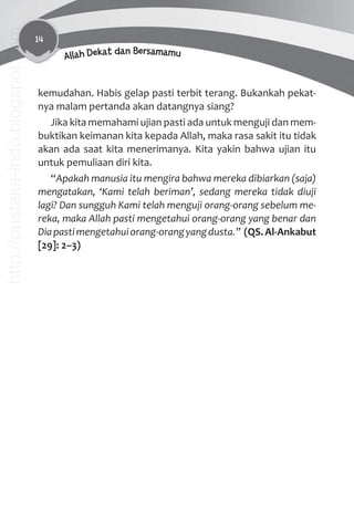 14
Allah Dekat dan Bersamamu
kemudahan. Habis gelap pasti terbit terang. Bukankah pekat-
nya malam pertanda akan datangnya siang?
Jika kita memahami ujian pasti ada untuk menguji dan mem-
buktikan keimanan kita kepada Allah, maka rasa sakit itu tidak
akan ada saat kita menerimanya. Kita yakin bahwa ujian itu
untuk pemuliaan diri kita.
“Apakah manusia itu mengira bahwa mereka dibiarkan (saja)
mengatakan, ‘Kami telah beriman’, sedang mereka tidak diuji
lagi? Dan sungguh Kami telah menguji orang-orang sebelum me-
reka, maka Allah pasti mengetahui orang-orang yang benar dan
Diapastimengetahuiorang-orangyangdusta.” (QS.Al-Ankabut
[29]: 2–3)
http://pustaka-indo.blogspot.com
 