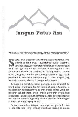 Jangan Putus Asa
“Putus asa hanya menguras energi, bahkan menggerus iman.”
S
uatu senja, di sebuah taman bunga seorang pemuda me-
langkah gontai menuju sebuah tempat duduk. Wajahnya
tertunduk lesu, sorot matanya nanar, seolah ada beban
berat menggelayuti dirinya. Pemuda itu sedang mengalami
kesedihan, kekecewaan, dan frustrasi sehingga terlihat seperti
orang yang putus asa dan tak punya gairah hidup lagi. Sudah
puluhan kali ia melamar pekerjaan tapi tak ada satu pun yang
berhasil. Semuanya berakhir dengan kekecewaan.
Pemuda itu menghela napas panjang. Ia menengadah ke
langit senja yang indah dengan tatapan kosong. Sebentar ia
mengalihkan pandangannya ke arah bunga-bunga yang ber-
mekaran sangat indah, memberikan gambaran nyata akan
keagungan Penciptanya. Ia berharap dengan datang ke taman
dan melihat bunga-bunga yang indah dapat sedikit meringan-
kan beban berat yang dipikulnya.
Sejurus kemudian tatapan matanya mengarah kepada
seekor laba-laba yang sedang membuat sarang di antara
http://pustaka-indo.blogspot.com
 