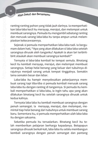 16
Allah Dekat dan Bersamamu
ranting-ranting pohon yang tidak jauh darinya. Ia memperhati-
kan laba-laba kecil itu merayap, merajut, dan melompat untuk
membuat sarangnya. Pemuda itu mengambil sebatang ranting
dan merusak sarang laba-laba itu tanpa ampun untuk melam-
piaskan kekecewaannya.
Sejenak si pemuda memperhatikan laba-laba tadi. Ia bergu-
mam dalam hati, “Apa yang akan dilakukan si laba-laba setelah
sarangnya dirusak oleh tanganku? Apakah ia akan lari terbirit-
birit ataukah akan membuat sarangnya kembali?”
Ternyata si laba-laba kembali ke tempat semula. Binatang
kecil itu kembali merayap, merajut, dan melompat membuat
sarangnya. Setiap helai benang yang keluar dari tubuhnya di-
rajutnya menjadi sarang untuk tempat tinggalnya. Semakin
lama semakin besar dan lebar.
Laba-laba itu hampir menyelesaikan pekerjaannya mem-
buat sarang tapi tiba-tiba si pemuda kembali merusak sarang
laba-laba itu dengan ranting di tangannya. Si pemuda itu kem-
bali memperhatikan si laba-laba, ia ingin tahu apa yang akan
dilakukan binatang kecil itu setelah sarangnya dirusak untuk
kedua kalinya.
Ternyata laba-laba itu kembali membuat sarangnya dengan
penuh semangat. Ia merayap, merajut, dan melompat, me-
mintal tiap helai benang dari tubuhnya untuk membuat sarang
baru. Sementara itu, si pemuda memperhatikan ulah laba-laba
itu dengan saksama.
Seketika pemuda itu tersadarkan. Binatang kecil itu te-
lah memberikan pelajaran berharga kepadanya. Betapapun
sarangnya dirusak berkali-kali, laba-laba itu selalu membangun
kembali sarangnya dengan penuh semangat dan pantang
http://pustaka-indo.blogspot.com
 