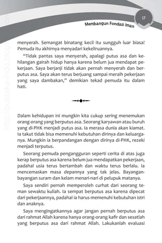 17
Membangun Fondasi Iman
menyerah. Semangat binatang kecil itu sungguh luar biasa!
Pemuda itu akhirnya menyadari kekeliruannya.
“Tidak pantas saya menyerah, apalagi putus asa dan ke-
hilangan gairah hidup hanya karena belum jua mendapat pe-
kerjaan. Saya berjanji tidak akan pernah menyerah dan ber-
putus asa. Saya akan terus berjuang sampai meraih pekerjaan
yang saya dambakan,” demikian tekad pemuda itu dalam
hati.
Dalam kehidupan ini mungkin kita cukup sering menemukan
orang-orang yang berputus asa. Seorang karyawan atau buruh
yang di-PHK menjadi putus asa. Ia merasa dunia akan kiamat.
Ia takut tidak bisa memenuhi kebutuhan dirinya dan keluarga-
nya. Mungkin ia berpandangan dengan dirinya di-PHK, rezeki
menjadi terputus.
Seorang pemuda pengangguran seperti cerita di atas juga
kerap berputus asa karena belum jua mendapatkan pekerjaan,
padahal usia terus bertambah dan waktu terus berlalu. Ia
mencemaskan masa depannya yang tak jelas. Bayangan-
bayangan suram dan kelam menari-nari di pelupuk matanya.
Saya sendiri pernah memperoleh curhat dari seorang te-
man sewaktu kuliah. Ia sempat berputus asa karena dipecat
dari pekerjaannya, padahal ia harus memenuhi kebutuhan istri
dan anaknya.
Saya mengingatkannya agar jangan pernah berputus asa
dari rahmat Allah karena hanya orang-orang kaﬁr dan sesatlah
yang berputus asa dari rahmat Allah. Lakukanlah evaluasi
http://pustaka-indo.blogspot.com
 
