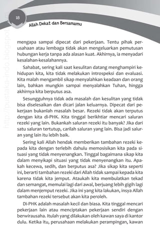 18
Allah Dekat dan Bersamamu
mengapa sampai dipecat dari pekerjaan. Tentu pihak per-
usahaan atau lembaga tidak akan mengeluarkan pemutusan
hubungan kerja tanpa ada alasan kuat. Akhirnya, ia menyadari
kesalahan-kesalahannya.
Sahabat, sering kali saat kesulitan datang menghampiri ke-
hidupan kita, kita tidak melakukan introspeksi dan evaluasi.
Kita malah mengambil sikap menyalahkan keadaan dan orang
lain, bahkan mungkin sampai menyalahkan Tuhan, hingga
akhirnya kita berputus asa.
Sesungguhnya tidak ada masalah dan kesulitan yang tidak
bisa diselesaikan dan dicari jalan keluarnya. Dipecat dari pe-
kerjaan bukanlah masalah besar. Rezeki tidak akan terputus
dengan kita di-PHK. Kita tinggal berikhtiar mencari saluran
rezeki yang lain. Bukankah saluran rezeki itu banyak? Jika dari
satu saluran tertutup, carilah saluran yang lain. Bisa jadi salur-
an yang lain itu lebih baik.
Sering kali Allah hendak memberikan tambahan rezeki ke-
pada kita dengan terlebih dahulu memosisikan kita pada si-
tuasi yang tidak menyenangkan. Tinggal bagaimana sikap kita
dalam menyikapi situasi yang tidak menyenangkan itu. Apa-
kah kecewa, sedih, dan berputus asa? Jika sikap kita seperti
ini, berarti tambahan rezeki dari Allah tidak sampai kepada kita
karena tidak kita jemput. Ataukah kita membulatkan tekad
dan semangat, memulai lagi dari awal, berjuang lebih gigih lagi
dalam menjemput rezeki. Jika ini yang kita lakukan, insya Allah
tambahan rezeki tersebut akan kita peroleh.
Di-PHK adalah masalah kecil dan biasa. Kita tinggal mencari
pekerjaan lain atau menciptakan pekerjaan sendiri dengan
berwirausaha. Itulah yang dilakukan oleh kawan saya di kantor
dulu. Ketika itu, perusahaan melakukan perampingan, kawan
http://pustaka-indo.blogspot.com
 
