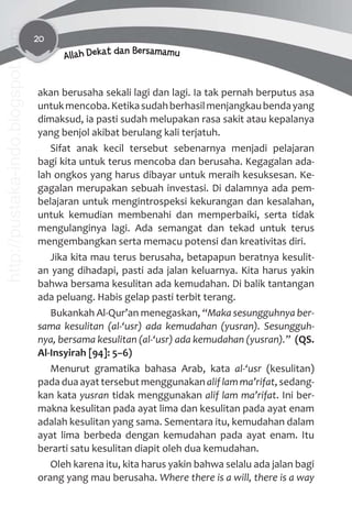 20
Allah Dekat dan Bersamamu
akan berusaha sekali lagi dan lagi. Ia tak pernah berputus asa
untukmencoba.Ketikasudahberhasilmenjangkaubendayang
dimaksud, ia pasti sudah melupakan rasa sakit atau kepalanya
yang benjol akibat berulang kali terjatuh.
Sifat anak kecil tersebut sebenarnya menjadi pelajaran
bagi kita untuk terus mencoba dan berusaha. Kegagalan ada-
lah ongkos yang harus dibayar untuk meraih kesuksesan. Ke-
gagalan merupakan sebuah investasi. Di dalamnya ada pem-
belajaran untuk mengintrospeksi kekurangan dan kesalahan,
untuk kemudian membenahi dan memperbaiki, serta tidak
mengulanginya lagi. Ada semangat dan tekad untuk terus
mengembangkan serta memacu potensi dan kreativitas diri.
Jika kita mau terus berusaha, betapapun beratnya kesulit-
an yang dihadapi, pasti ada jalan keluarnya. Kita harus yakin
bahwa bersama kesulitan ada kemudahan. Di balik tantangan
ada peluang. Habis gelap pasti terbit terang.
Bukankah Al-Qur’an menegaskan, “Maka sesungguhnya ber-
sama kesulitan (al-‘usr) ada kemudahan (yusran). Sesungguh-
nya, bersama kesulitan (al-‘usr) ada kemudahan (yusran).” (QS.
Al-Insyirah [94]: 5–6)
Menurut gramatika bahasa Arab, kata al-‘usr (kesulitan)
pada dua ayat tersebut menggunakan aliflamma’rifat, sedang-
kan kata yusran tidak menggunakan alif lam ma’rifat. Ini ber-
makna kesulitan pada ayat lima dan kesulitan pada ayat enam
adalah kesulitan yang sama. Sementara itu, kemudahan dalam
ayat lima berbeda dengan kemudahan pada ayat enam. Itu
berarti satu kesulitan diapit oleh dua kemudahan.
Oleh karena itu, kita harus yakin bahwa selalu ada jalan bagi
orang yang mau berusaha. Where there is a will, there is a way
http://pustaka-indo.blogspot.com
 