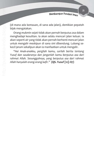 21
Membangun Fondasi Iman
(di mana ada kemauan, di sana ada jalan), demikian pepatah
bijak mengatakan.
Orang mukmin sejati tidak akan pernah berputus asa dalam
menghadapi kesulitan. Ia akan selalu mencari jalan keluar. Ia
akan seperti air yang tidak akan pernah berhenti mencari jalan
untuk mengalir meskipun di sana sini dibendung. Lubang se-
kecil jarum sekalipun akan ia manfaatkan untuk mengalir.
“Hai Anak-anakku, pergilah kamu, carilah berita tentang
Yusuf dan saudaranya dan janganlah kamu berputus asa dari
rahmat Allah. Sesungguhnya, yang berputus asa dari rahmat
Allah hanyalah orang-orang kaﬁr.” (QS. Yusuf [12]: 87)
http://pustaka-indo.blogspot.com
 