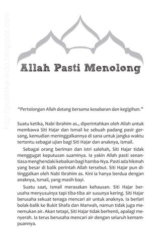 Allah Pasti Menolong
“Pertolongan Allah datang bersama kesabaran dan kegigihan.”
Suatu ketika, Nabi Ibrahim as., diperintahkan oleh Allah untuk
membawa Siti Hajar dan Ismail ke sebuah padang pasir ger-
sang, kemudian meninggalkannya di sana untuk jangka waktu
tertentu sebagai ujian bagi Siti Hajar dan anaknya, Ismail.
Sebagai orang beriman dan istri salehah, Siti Hajar tidak
menggugat keputusan suaminya. Ia yakin Allah pasti senan-
tiasamenghendakikebaikanbagihamba-Nya.Pastiadahikmah
yang besar di balik perintah Allah tersebut. Siti Hajar pun di-
tinggalkan oleh Nabi Ibrahim as. Kini ia hanya berdua dengan
anaknya, Ismail, yang masih bayi.
Suatu saat, Ismail merasakan kehausan. Siti Hajar ber-
usaha menyusuinya tapi tiba-tiba air susunya kering. Siti Hajar
berusaha sekuat tenaga mencari air untuk anaknya. Ia berlari
bolak-balik ke Bukit Shafa dan Marwah, namun tidak juga me-
nemukan air. Akan tetapi, Siti Hajar tidak berhenti, apalagi me-
nyerah. Ia terus berusaha mencari air dengan seluruh kemam-
puannya.
http://pustaka-indo.blogspot.com
 