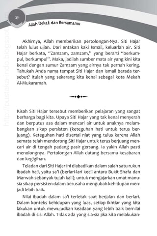 24
Allah Dekat dan Bersamamu
Akhirnya, Allah memberikan pertolongan-Nya. Siti Hajar
telah lulus ujian. Dari entakan kaki Ismail, keluarlah air. Siti
Hajar berkata, “Zamzam, zamzam,” yang berarti “berkum-
pul, berkumpul”. Maka, jadilah sumber mata air yang kini kita
kenal dengan sumur Zamzam yang airnya tak pernah kering.
Tahukah Anda nama tempat Siti Hajar dan Ismail berada ter-
sebut? Itulah yang sekarang kita kenal sebagai kota Mekah
Al-Mukaramah.
Kisah Siti Hajar tersebut memberikan pelajaran yang sangat
berharga bagi kita. Upaya Siti Hajar yang tak kenal menyerah
dan berputus asa dalam mencari air untuk anaknya melam-
bangkan sikap persisten (keteguhan hati untuk terus ber-
juang). Keteguhan hati disertai niat yang tulus karena Allah
semata telah mendorong Siti Hajar untuk terus berjuang men-
cari air di tengah padang pasir gersang. Ia yakin Allah pasti
menolongnya. Pertolongan Allah datang bersama kesabaran
dan kegigihan.
Teladan dari Siti Hajar ini diabadikan dalam salah satu rukun
ibadah haji, yaitu sa’i (berlari-lari kecil antara Bukit Shafa dan
Marwah sebanyak tujuh kali); untuk mengajarkan umat manu-
sia sikap persisten dalam berusaha mengubah kehidupan men-
jadi lebih baik.
Nilai ibadah dalam sa’i terletak saat berjalan dan berlari.
Dalam konteks kehidupan yang luas, setiap ikhtiar yang kita
lakukan untuk mewujudkan keadaan yang lebih baik bernilai
ibadah di sisi Allah. Tidak ada yang sia-sia jika kita melakukan-
http://pustaka-indo.blogspot.com
 