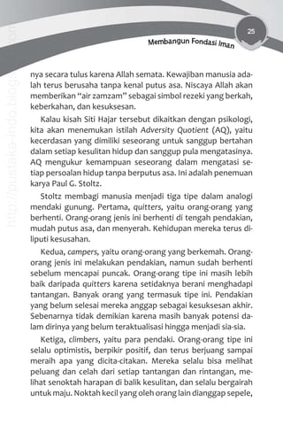 25
Membangun Fondasi Iman
nya secara tulus karena Allah semata. Kewajiban manusia ada-
lah terus berusaha tanpa kenal putus asa. Niscaya Allah akan
memberikan “air zamzam” sebagai simbol rezeki yang berkah,
keberkahan, dan kesuksesan.
Kalau kisah Siti Hajar tersebut dikaitkan dengan psikologi,
kita akan menemukan istilah Adversity Quotient (AQ), yaitu
kecerdasan yang dimiliki seseorang untuk sanggup bertahan
dalam setiap kesulitan hidup dan sanggup pula mengatasinya.
AQ mengukur kemampuan seseorang dalam mengatasi se-
tiap persoalan hidup tanpa berputus asa. Ini adalah penemuan
karya Paul G. Stoltz.
Stoltz membagi manusia menjadi tiga tipe dalam analogi
mendaki gunung. Pertama, quitters, yaitu orang-orang yang
berhenti. Orang-orang jenis ini berhenti di tengah pendakian,
mudah putus asa, dan menyerah. Kehidupan mereka terus di-
liputi kesusahan.
Kedua, campers, yaitu orang-orang yang berkemah. Orang-
orang jenis ini melakukan pendakian, namun sudah berhenti
sebelum mencapai puncak. Orang-orang tipe ini masih lebih
baik daripada quitters karena setidaknya berani menghadapi
tantangan. Banyak orang yang termasuk tipe ini. Pendakian
yang belum selesai mereka anggap sebagai kesuksesan akhir.
Sebenarnya tidak demikian karena masih banyak potensi da-
lam dirinya yang belum teraktualisasi hingga menjadi sia-sia.
Ketiga, climbers, yaitu para pendaki. Orang-orang tipe ini
selalu optimistis, berpikir positif, dan terus berjuang sampai
meraih apa yang dicita-citakan. Mereka selalu bisa melihat
peluang dan celah dari setiap tantangan dan rintangan, me-
lihat senoktah harapan di balik kesulitan, dan selalu bergairah
untuk maju. Noktah kecil yang oleh orang lain dianggap sepele,
http://pustaka-indo.blogspot.com
 