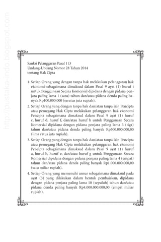 Sanksi Pelanggaran Pasal 113
Undang-Undang Nomor 28 Tahun 2014
tentang Hak Cipta
1. Setiap Orang yang dengan tanpa hak melakukan pelanggaran hak
ekonomi sebagaimana dimaksud dalam Pasal 9 ayat (1) huruf i
untuk Penggunaan Secara Komersial dipidana dengan pidana pen-
jara paling lama 1 (satu) tahun dan/atau pidana denda paling ba-
nyak Rp100.000.000 (seratus juta rupiah).
2. Setiap Orang yang dengan tanpa hak dan/atau tanpa izin Pencipta
atau pemegang Hak Cipta melakukan pelanggaran hak ekonomi
Pencipta sebagaimana dimaksud dalam Pasal 9 ayat (1) huruf
c, huruf d, huruf f, dan/atau huruf h untuk Penggunaan Secara
Komersial dipidana dengan pidana penjara paling lama 3 (tiga)
tahun dan/atau pidana denda paling banyak Rp500.000.000,00
(lima ratus juta rupiah).
3. Setiap Orang yang dengan tanpa hak dan/atau tanpa izin Pencipta
atau pemegang Hak Cipta melakukan pelanggaran hak ekonomi
Pencipta sebagaimana dimaksud dalam Pasal 9 ayat (1) huruf
a, huruf b, huruf e, dan/atau huruf g untuk Penggunaan Secara
Komersial dipidana dengan pidana penjara paling lama 4 (empat)
tahun dan/atau pidana denda paling banyak Rp1.000.000.000,00
(satu miliar rupiah).
4. Setiap Orang yang memenuhi unsur sebagaimana dimaksud pada
ayat (3) yang dilakukan dalam bentuk pembajakan, dipidana
dengan pidana penjara paling lama 10 (sepuluh) tahun dan/atau
pidana denda paling banyak Rp4.000.000.000,00 (empat miliar
rupiah).
http://pustaka-indo.blogspot.com
 