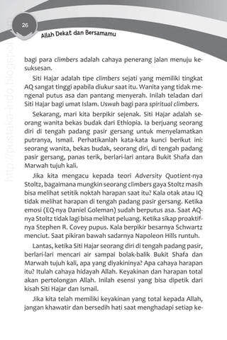 26
Allah Dekat dan Bersamamu
bagi para climbers adalah cahaya penerang jalan menuju ke-
suksesan.
Siti Hajar adalah tipe climbers sejati yang memiliki tingkat
AQ sangat tinggi apabila diukur saat itu. Wanita yang tidak me-
ngenal putus asa dan pantang menyerah. Inilah teladan dari
Siti Hajar bagi umat Islam. Uswah bagi para spiritual climbers.
Sekarang, mari kita berpikir sejenak. Siti Hajar adalah se-
orang wanita bekas budak dari Ethiopia. Ia berjuang seorang
diri di tengah padang pasir gersang untuk menyelamatkan
putranya, Ismail. Perhatikanlah kata-kata kunci berikut ini:
seorang wanita, bekas budak, seorang diri, di tengah padang
pasir gersang, panas terik, berlari-lari antara Bukit Shafa dan
Marwah tujuh kali.
Jika kita mengacu kepada teori Adversity Quotient-nya
Stoltz, bagaimana mungkin seorang climbers gaya Stoltz masih
bisa melihat setitik noktah harapan saat itu? Kala otak atau IQ
tidak melihat harapan di tengah padang pasir gersang. Ketika
emosi (EQ-nya Daniel Goleman) sudah berputus asa. Saat AQ-
nya Stoltz tidak lagi bisa melihat peluang. Ketika sikap proaktif-
nya Stephen R. Covey pupus. Kala berpikir besarnya Schwartz
menciut. Saat pikiran bawah sadarnya Napoleon Hills runtuh.
Lantas, ketika Siti Hajar seorang diri di tengah padang pasir,
berlari-lari mencari air sampai bolak-balik Bukit Shafa dan
Marwah tujuh kali, apa yang diyakininya? Apa cahaya harapan
itu? Itulah cahaya hidayah Allah. Keyakinan dan harapan total
akan pertolongan Allah. Inilah esensi yang bisa dipetik dari
kisah Siti Hajar dan Ismail.
Jika kita telah memiliki keyakinan yang total kepada Allah,
jangan khawatir dan bersedih hati saat menghadapi setiap ke-
http://pustaka-indo.blogspot.com
 