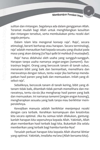 27
Membangun Fondasi Iman
sulitan dan rintangan. Segalanya ada dalam genggaman Allah.
Teramat mudah bagi Allah untuk menghilangkan kesulitan
dan rintangan tersebut, serta membukakan pintu rezeki dari
segala penjuru.
Dalam Islam kita mengenal konsep raja’. Raja’, secara
etimologi, berarti berharap atau harapan. Secara terminologi,
raja’ adalah menautkan hati kepada sesuatu yang disukai pada
masa yang akan datang (ta’liqul qalbi bi mahbub ﬁ mustaqbal).
Raja’ harus didahului oleh usaha yang sungguh-sungguh.
Harapan tanpa usaha namanya angan-angan (tamanni). Ilus-
trasinya begini. Orang yang bercocok tanam di tanah subur,
menanam bibit yang baik dan bermanfaat, memelihara dan
merawatnya dengan tekun, tentu wajar jika berharap menda-
patkan hasil panen yang baik dan memuaskan. Inilah yang di-
sebut raja’.
Sebaliknya, bercocok tanam di tanah kering, bibit yang di-
tanam tidak baik, ditambah tidak pernah memelihara dan me-
rawatnya, tentu sia-sia jika mengharap hasil panen yang baik
dan memuaskan. Ini namanya tamanni (angan-angan kosong),
mengharapkan sesuatu yang baik tanpa mau berikhtiar mem-
perolehnya.
Kewajiban manusia adalah berikhtiar menjemput rezeki
dengan cara terbaik. Kerahkan kemampuan dan kreativitas
kita secara optimal. Jika itu semua telah dilakukan, gantung-
kanlah harapan kita sepenuhnya kepada Allah. Yakinlah, Allah
akan memberikan hasil terbaik bagi kita. Bukankah Dia selalu
memberikan yang terbaik bagi hamba-hamba-Nya?
Teruslah perkuat harapan kita kepada Allah disertai ikhtiar
yang optimal. Yakinlah, innallaha ma’ana (Allah bersama kita).
http://pustaka-indo.blogspot.com
 