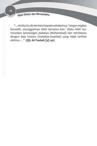 28
Allah Dekat dan Bersamamu
“…Ketikaitudiaberkatakepadasahabatnya,‘Janganengkau
bersedih, sesungguhnya Allah bersama kita.’ Maka Allah me-
nurunkan ketenangan padanya (Muhammad) dan membantu
dengan bala tentara (malaikat-malaikat) yang tidak terlihat
olehmu….” (QS. At-Taubah [9]: 40)
http://pustaka-indo.blogspot.com
 
