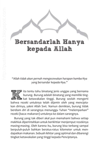 Bersandarlah Hanya
kepada Allah
“Allah tidak akan pernah mengecewakan harapan hamba-Nya
yang bersandar kepada-Nya.”
K
ita tentu tahu binatang jenis unggas yang bernama
burung. Burung adalah binatang yang memiliki ting-
kat ketawakalan tinggi. Burung seolah mengerti
bahwa rezeki untuknya telah dijamin oleh yang mencipta-
kan dirinya, yakni Allah Swt. Namun demikian, burung tidak
berdiam diri di sarangnya menunggu Tuhan “melemparkan”
rezeki (baca: makanan) untuknya ke dalam sarangnya.
Burung yang tak diberi akal pun memahami bahwa setiap
makhluk diperintahkan untuk berikhtiar menjemput rezekinya
masing-masing. Oleh karena itu, burung bisa terbang sampai
berpuluh-puluh bahkan beratus-ratus kilometer untuk men-
dapatkan makanan. Sebuah ikhtiar yang optimal dan dibarengi
tingkat ketawakalan yang tinggi kepada Penciptanya.
http://pustaka-indo.blogspot.com
 