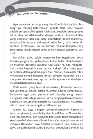30
Allah Dekat dan Bersamamu
Apa pelajaran berharga yang bisa dipetik dari perilaku bu-
rung? Ya, tentang ketawakalan kepada Allah Swt. Tawakal
adalah berserah diri kepada Allah Swt., setelah semua proses
ikhtiar dan doa dilaksanakan dengan optimal. Apabila ikhtiar
yang dilakukan dan doa yang dipanjatkan belum maksimal,
tetapi sudah berserah diri kepada Allah Swt., maka belum di-
katakan bertawakal. Hal ini karena tahapan-tahapan yang
seharusnya dilalui belum dilaksanakan secara sempurna dan
utuh.
Rasulullah saw., telah mencontohkan bagaimana sikap
tawakal yang benar, yaitu proses ketika beliau akan berhijrah
ke Madinah bersama Sayidina Abu Bakar ra. Kita mengeta-
hui bahwa Rasulullah saw., adalah kekasih Allah yang pasti
senantiasa dalam perlindungan-Nya. Namun, Rasulullah tetap
melakukan semua tahapan ikhtiar dengan maksimal. Beliau
menyusun strategi yang rapi dan cerdik agar rencana berhijrah
ke Madinah berjalan lancar.
Pada malam yang telah direncanakan, Rasulullah menyu-
ruh Sayidina Ali bin Abi Thalib ra., untuk tidur di kamar beliau.
Tujuannya agar para pemuda kaﬁr Quraisy yang tengah
mengintai serta ditugaskan untuk menangkap dan membunuh
Rasulullah saw., mengira malam itu Rasulullah saw., masih ber-
ada di rumah dan sedang tidur di kamarnya.
Malam itu juga dengan sembunyi-sembunyi Rasulullah
saw., pergi menuju rumah Sayidina Abu Bakar ra. Di sana Sayi-
dina Abu Bakar ra., dan Abdullah bin Uraikit telah menyiapkan
segala perbekalan yang dibutuhkan selama perjalanan sesuai
instruksi Rasulullah saw. Setelah semuanya siap, Rasulullah
saw., bersama Sayidina Abu Bakar ra., berangkat berhijrah ke
http://pustaka-indo.blogspot.com
 