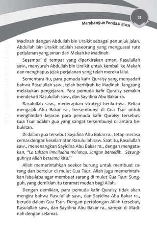 31
Membangun Fondasi Iman
Madinah dengan Abdullah bin Uraikit sebagai penunjuk jalan.
Abdullah bin Uraikit adalah seseorang yang menguasai rute
perjalanan yang aman dari Mekah ke Madinah.
Sesampai di tempat yang diperkirakan aman, Rasulullah
saw., menyuruh Abdullah bin Uraikit untuk kembali ke Mekah
dan menghapus jejak perjalanan yang telah mereka lalui.
Sementara itu, para pemuda kaﬁr Quraisy yang menyadari
bahwa Rasulullah saw., telah berhijrah ke Madinah, langsung
melakukan pengejaran. Para pemuda kaﬁr Quraisy semakin
mendekati Rasulullah saw., dan Sayidina Abu Bakar ra.
Rasulullah saw., menerapkan strategi berikutnya. Beliau
mengajak Abu Bakar ra., bersembunyi di Gua Tsur untuk
menghindari kejaran para pemuda kaﬁr Quraisy tersebut.
Gua Tsur adalah gua yang sangat tersembunyi di antara be-
bukitan.
Di dalam gua tersebut Sayidina Abu Bakar ra., tetap merasa
cemasdengankeselamatanRasulullahsaw.Saatitu,Rasulullah
saw., menenangkan Sayidina Abu Bakar ra., dengan mengata-
kan, “La tahzan innallaaha ma’anaa. Jangan bersedih. Sesung-
guhnya Allah bersama kita.”
Allah memerintahkan seekor burung untuk membuat sa-
rang dan bertelur di mulut Gua Tsur. Allah juga memerintah-
kan laba-laba agar membuat sarang di mulut Gua Tsur. Sung-
guh, yang demikian itu teramat mudah bagi Allah.
Dengan demikian, para pemuda kaﬁr Quraisy tidak akan
mengira bahwa Rasulullah saw., dan Sayidina Abu Bakar ra.,
berada dalam Gua Tsur. Dengan pertolongan Allah tersebut,
Rasulullah saw., dan Sayidina Abu Bakar ra., sampai di Madi-
nah dengan selamat.
http://pustaka-indo.blogspot.com
 