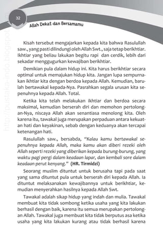 32
Allah Dekat dan Bersamamu
Kisah tersebut mengajarkan kepada kita bahwa Rasulullah
saw.,yangpastidilindungiolehAllahSwt.,sajatetapberikhtiar.
Ikhtiar yang beliau lakukan begitu rapi dan cerdik, lebih dari
sekadar menggugurkan kewajiban berikhtiar.
Demikian pula dalam hidup ini. Kita harus berikhtiar secara
optimal untuk memajukan hidup kita. Jangan lupa sempurna-
kan ikhtiar kita dengan berdoa kepada Allah. Kemudian, baru-
lah bertawakal kepada-Nya. Pasrahkan segala urusan kita se-
penuhnya kepada Allah. Total.
Ketika kita telah melakukan ikhtiar dan berdoa secara
maksimal, kemudian berserah diri dan memohon pertolong-
an-Nya, niscaya Allah akan senantiasa menolong kita. Oleh
karena itu, tawakal juga merupakan perpaduan antara kekuat-
an hati dan keyakinan, sebab dengan keduanya akan tercapai
ketenangan hati.
Rasulullah saw., bersabda, “Kalau kamu bertawakal se-
penuhnya kepada Allah, maka kamu akan diberi rezeki oleh
Allah seperti rezeki yang diberikan kepada burung-burung, yang
waktu pagi pergi dalam keadaan lapar, dan kembali sore dalam
keadaan perut kenyang.” (HR. Tirmidzi)
Seorang muslim dituntut untuk berusaha tapi pada saat
yang sama dituntut pula untuk berserah diri kepada Allah. Ia
dituntut melaksanakan kewajibannya untuk berikhtiar, ke-
mudian menyerahkan hasilnya kepada Allah Swt.
Tawakal adalah sikap hidup yang indah dan mulia. Tawakal
membuat kita tidak sombong ketika usaha yang kita lakukan
berhasil dengan baik, karena itu semua merupakan pertolong-
an Allah. Tawakal juga membuat kita tidak berputus asa ketika
usaha yang kita lakukan kurang atau tidak berhasil karena
http://pustaka-indo.blogspot.com
 