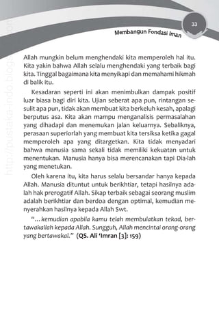 33
Membangun Fondasi Iman
Allah mungkin belum menghendaki kita memperoleh hal itu.
Kita yakin bahwa Allah selalu menghendaki yang terbaik bagi
kita. Tinggal bagaimana kita menyikapi dan memahami hikmah
di balik itu.
Kesadaran seperti ini akan menimbulkan dampak positif
luar biasa bagi diri kita. Ujian seberat apa pun, rintangan se-
sulit apa pun, tidak akan membuat kita berkeluh kesah, apalagi
berputus asa. Kita akan mampu menganalisis permasalahan
yang dihadapi dan menemukan jalan keluarnya. Sebaliknya,
perasaan superiorlah yang membuat kita tersiksa ketika gagal
memperoleh apa yang ditargetkan. Kita tidak menyadari
bahwa manusia sama sekali tidak memiliki kekuatan untuk
menentukan. Manusia hanya bisa merencanakan tapi Dia-lah
yang menetukan.
Oleh karena itu, kita harus selalu bersandar hanya kepada
Allah. Manusia dituntut untuk berikhtiar, tetapi hasilnya ada-
lah hak prerogatif Allah. Sikap terbaik sebagai seorang muslim
adalah berikhtiar dan berdoa dengan optimal, kemudian me-
nyerahkan hasilnya kepada Allah Swt.
“…kemudian apabila kamu telah membulatkan tekad, ber-
tawakallah kepada Allah. Sungguh, Allah mencintai orang-orang
yang bertawakal.” (QS. Ali ‘Imran [3]: 159)
http://pustaka-indo.blogspot.com
 