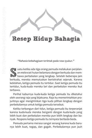 Resep Hidup Bahagia
“Rahasia kebahagiaan terletak pada rasa syukur.”
S
uatu ketika ada tiga orang pemuda melakukan perjalan-
an melewati hutan belantara dengan berkuda dan mem-
bawa perbekalan yang lengkap. Setelah beberapa jam
berkuda, mereka memutuskan beristirahat sejenak. Karena
kelelahan, ketiga pemuda itu tertidur. Saat ketiga pemuda itu
tertidur, kuda-kuda mereka lari dan perbekalan mereka ikut
terbawa.
Perihal kaburnya kuda-kuda ketiga pemuda itu diketahui
oleh seorang raja yang bijaksana. Raja itu memerintahkan pra-
juritnya agar mengirimkan tiga kuda pilihan lengkap dengan
perbekalannya untuk ketiga pemuda tersebut.
Ketika terbangun dari tidur, ketiga pemuda itu terperanjat
karena kuda-kuda mereka berganti dengan kuda-kuda yang
lebih kuat dan perbekalan mereka pun lebih lengkap dan ba-
nyak. Respons ketiga pemuda itu ternyata berbeda-beda.
Pemuda pertama merasa sangat senang karena kuda baru-
nya lebih kuat, tegap, dan gagah. Perbekalannya pun jauh
http://pustaka-indo.blogspot.com
 