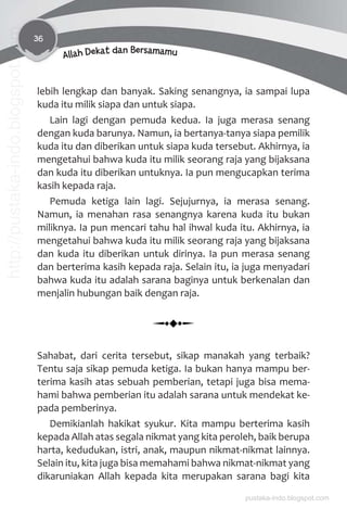 36
Allah Dekat dan Bersamamu
lebih lengkap dan banyak. Saking senangnya, ia sampai lupa
kuda itu milik siapa dan untuk siapa.
Lain lagi dengan pemuda kedua. Ia juga merasa senang
dengan kuda barunya. Namun, ia bertanya-tanya siapa pemilik
kuda itu dan diberikan untuk siapa kuda tersebut. Akhirnya, ia
mengetahui bahwa kuda itu milik seorang raja yang bijaksana
dan kuda itu diberikan untuknya. Ia pun mengucapkan terima
kasih kepada raja.
Pemuda ketiga lain lagi. Sejujurnya, ia merasa senang.
Namun, ia menahan rasa senangnya karena kuda itu bukan
miliknya. Ia pun mencari tahu hal ihwal kuda itu. Akhirnya, ia
mengetahui bahwa kuda itu milik seorang raja yang bijaksana
dan kuda itu diberikan untuk dirinya. Ia pun merasa senang
dan berterima kasih kepada raja. Selain itu, ia juga menyadari
bahwa kuda itu adalah sarana baginya untuk berkenalan dan
menjalin hubungan baik dengan raja.
Sahabat, dari cerita tersebut, sikap manakah yang terbaik?
Tentu saja sikap pemuda ketiga. Ia bukan hanya mampu ber-
terima kasih atas sebuah pemberian, tetapi juga bisa mema-
hami bahwa pemberian itu adalah sarana untuk mendekat ke-
pada pemberinya.
Demikianlah hakikat syukur. Kita mampu berterima kasih
kepada Allah atas segala nikmat yang kita peroleh, baik berupa
harta, kedudukan, istri, anak, maupun nikmat-nikmat lainnya.
Selain itu, kita juga bisa memahami bahwa nikmat-nikmat yang
dikaruniakan Allah kepada kita merupakan sarana bagi kita
pustaka-indo.blogspot.com
http://pustaka-indo.blogspot.com
 