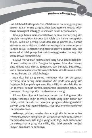 37
Membangun Fondasi Iman
untuk lebih dekat kepada-Nya. Oleh karena itu, orang yang ber-
syukur adalah orang yang kualitas ketaatannya kepada Allah
terus meningkat sehingga ia semakin dekat kepada Allah.
Kita juga harus memahami bahwa semua nikmat yang kita
peroleh merupakan karunia dari Allah dan hanya merupakan
titipan. Allah-lah pemilik sejati dari semua nikmat itu. Karena
statusnya cuma titipan, sudah semestinya kita memperguna-
kannya sesuai kemauan yang menitipkannya kepada kita. Kita
sama sekali tidak punya hak untuk menggunakan barang titip-
an itu sesuai kemauan kita.
Syukur merupakan kualitas hati yang harus diraih dan dimi-
liki oleh setiap muslim. Dengan bersyukur, kita akan senan-
tiasa diliputi rasa damai, tenteram, dan bahagia. Sebaliknya,
kufur nikmat akan senantiasa membebani kita. Kita akan selalu
merasa kurang dan tidak bahagia.
Ada dua hal yang sering membuat kita tak bersyukur.
Pertama, kita sering memfokuskan diri pada apa yang kita
inginkan, bukan pada apa yang kita miliki. Katakanlah, kita te-
lah memiliki sebuah rumah, kendaraan, pekerjaan tetap, dan
pasangan hidup, tapi kita masih merasa kurang.
Pikiran kita dipenuhi berbagai target dan keinginan. Kita
begitu terobsesi ingin memiliki rumah yang lebih besar dan
indah, mobil mewah, dan pekerjaan yang mendatangkan lebih
banyak uang. Kita ingin ini dan itu. Kita terus memikirkan untuk
mendapatkannya.
Akhirnya, pikiran, waktu, dan energi kita terkuras untuk
memperturutkan keinginan diri yang tak pernah puas. Setelah
mendapatkannya, kita ingin yang lebih lagi. Jadi, betapapun
banyaknya harta yang kita miliki, kita tidak pernah menjadi
“kaya” dalam arti sebenarnya.
pustaka-indo.blogspot.com
http://pustaka-indo.blogspot.com
 