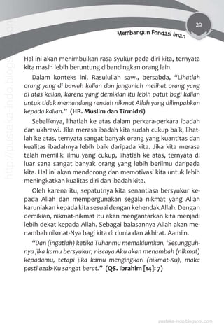 39
Membangun Fondasi Iman
Hal ini akan menimbulkan rasa syukur pada diri kita, ternyata
kita masih lebih beruntung dibandingkan orang lain.
Dalam konteks ini, Rasulullah saw., bersabda, “Lihatlah
orang yang di bawah kalian dan janganlah melihat orang yang
di atas kalian, karena yang demikian itu lebih patut bagi kalian
untuk tidak memandang rendah nikmat Allah yang dilimpahkan
kepada kalian.” (HR. Muslim dan Tirmidzi)
Sebaliknya, lihatlah ke atas dalam perkara-perkara ibadah
dan ukhrawi. Jika merasa ibadah kita sudah cukup baik, lihat-
lah ke atas, ternyata sangat banyak orang yang kuantitas dan
kualitas ibadahnya lebih baik daripada kita. Jika kita merasa
telah memiliki ilmu yang cukup, lihatlah ke atas, ternyata di
luar sana sangat banyak orang yang lebih berilmu daripada
kita. Hal ini akan mendorong dan memotivasi kita untuk lebih
meningkatkan kualitas diri dan ibadah kita.
Oleh karena itu, sepatutnya kita senantiasa bersyukur ke-
pada Allah dan mempergunakan segala nikmat yang Allah
karuniakan kepada kita sesuai dengan kehendak Allah. Dengan
demikian, nikmat-nikmat itu akan mengantarkan kita menjadi
lebih dekat kepada Allah. Sebagai balasannya Allah akan me-
nambah nikmat-Nya bagi kita di dunia dan akhirat. Aamiin.
“Dan (ingatlah) ketika Tuhanmu memaklumkan, ‘Sesungguh-
nya jika kamu bersyukur, niscaya Aku akan menambah (nikmat)
kepadamu, tetapi jika kamu mengingkari (nikmat-Ku), maka
pasti azab-Ku sangat berat.” (QS. Ibrahim [14]: 7)
pustaka-indo.blogspot.com
http://pustaka-indo.blogspot.com
 