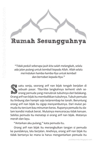 Rumah Sesungguhnya
“Tidak peduli seberapa jauh kita salah melangkah, selalu
ada jalan pulang untuk kembali kepada Allah. Allah selalu
merindukan hamba-hamba-Nya untuk kembali
dan bertobat kepada-Nya.”
S
uatu senja, seorang arif nan bijak tengah berjalan di
sebuah pasar. Tiba-tiba langkahnya terhenti oleh se-
orang pemuda yang menubruk tubuhnya dari belakang.
Orang arif nan bijak itu membalikkan tubuhnya. Tubuh pemuda
itu limbung dan hampir saja terjerembap ke tanah. Beruntung
orang arif nan bijak itu sigap menyambutnya. Dari mulut pe-
muda itu tercium bau minuman keras. Rupanya pemuda itu da-
lam kondisi mabuk berat. Mulutnya menceracau tidak keruan.
Sekilas pemuda itu menatap si orang arif nan bijak. Matanya
merah dan layu.
“Antarkan aku pulang,” kata pemuda itu.
Orang arif nan bijak itu merangkulkan tangan si pemuda
ke pundaknya, lalu berjalan. Anehnya, orang arif nan bijak itu
tidak bertanya ke mana ia harus mengantarkan pemuda itu
pustaka-indo.blogspot.com
http://pustaka-indo.blogspot.com
 