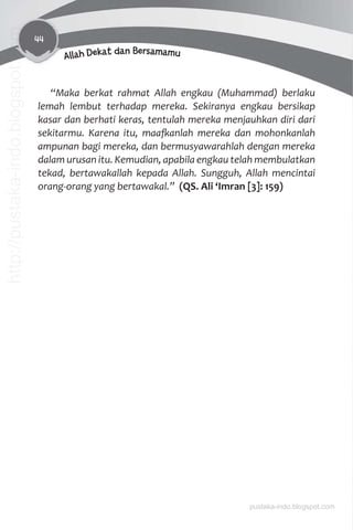 44
Allah Dekat dan Bersamamu
“Maka berkat rahmat Allah engkau (Muhammad) berlaku
lemah lembut terhadap mereka. Sekiranya engkau bersikap
kasar dan berhati keras, tentulah mereka menjauhkan diri dari
sekitarmu. Karena itu, maaƨanlah mereka dan mohonkanlah
ampunan bagi mereka, dan bermusyawarahlah dengan mereka
dalam urusan itu. Kemudian, apabila engkau telah membulatkan
tekad, bertawakallah kepada Allah. Sungguh, Allah mencintai
orang-orang yang bertawakal.” (QS. Ali ‘Imran [3]: 159)
pustaka-indo.blogspot.com
http://pustaka-indo.blogspot.com
 
